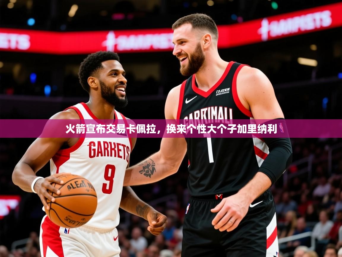 2025爱游戏ayx体育app官方网站入口火箭宣布交易卡佩拉，换来个性大个子加里纳利