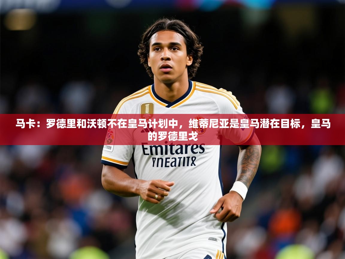 2025爱游戏体育在线马卡：罗德里和沃顿不在皇马计划中，维蒂尼亚是皇马潜在目标，皇马的罗德里戈  第3张