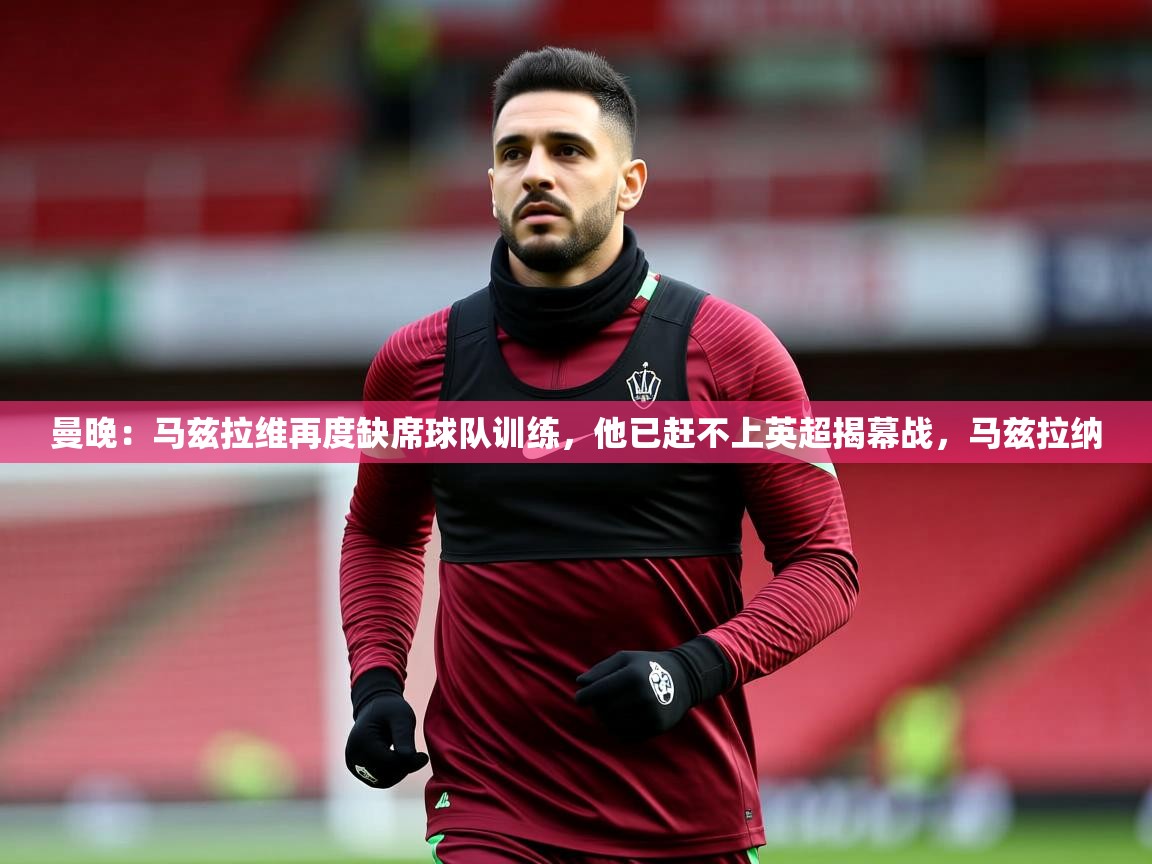 2025爱游戏体育在线直播曼晚：马兹拉维再度缺席球队训练，他已赶不上英超揭幕战，马兹拉纳  第2张