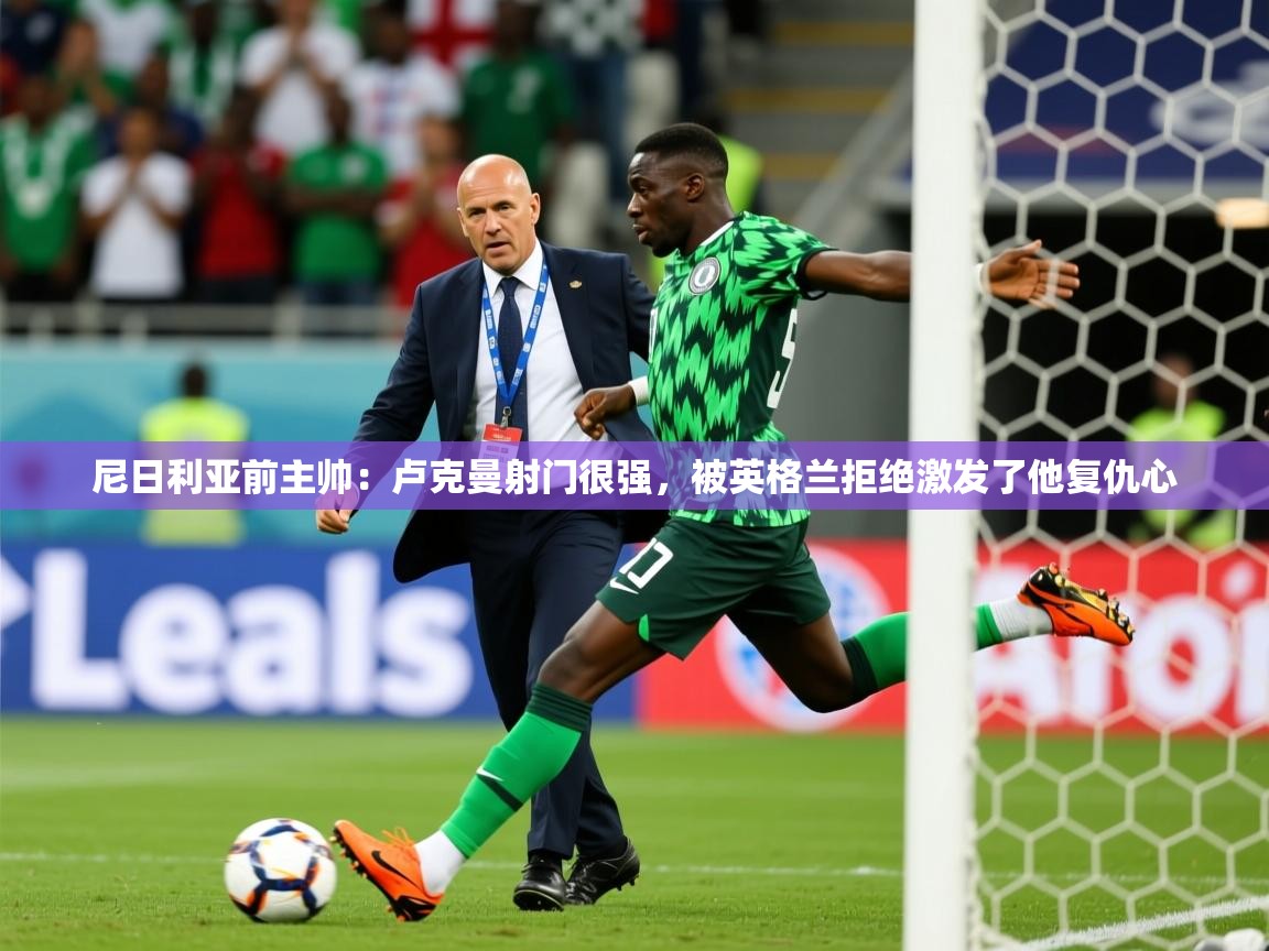 2025爱游戏ayx体育app官方网站入口尼日利亚前主帅：卢克曼射门很强，被英格兰拒绝激发了他复仇心  第3张