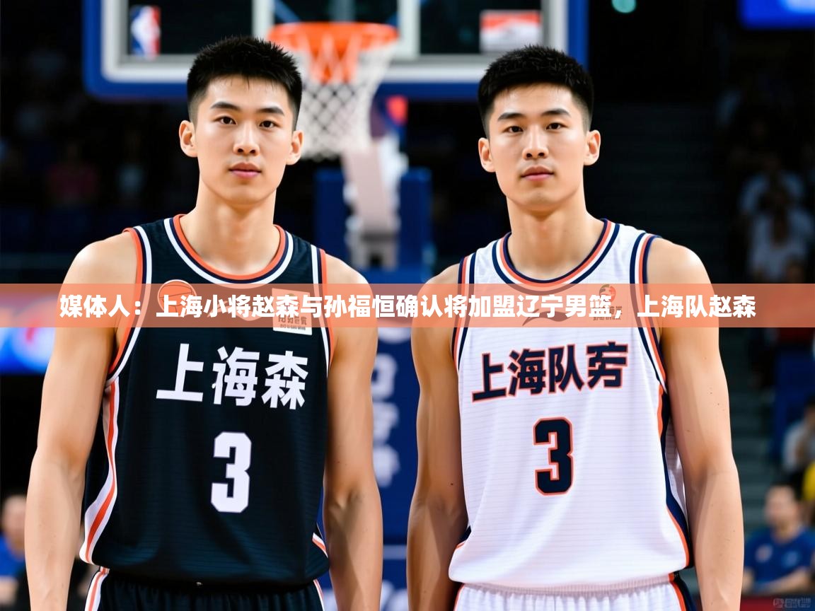 2025爱游戏体育平台门兴赞助商媒体人：上海小将赵森与孙福恒确认将加盟辽宁男篮，上海队赵森  第4张