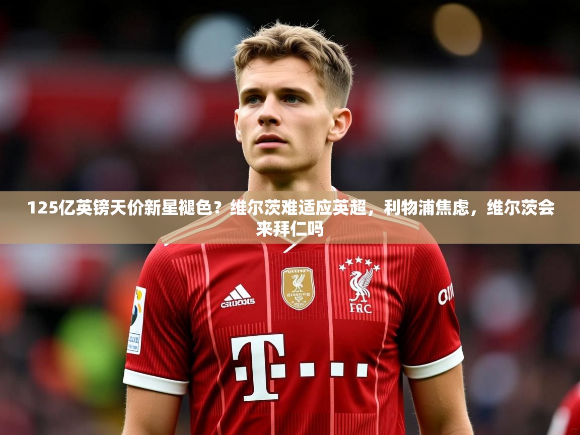 2025爱游戏体育在线娱乐125亿英镑天价新星褪色？维尔茨难适应英超，利物浦焦虑，维尔茨会来拜仁吗