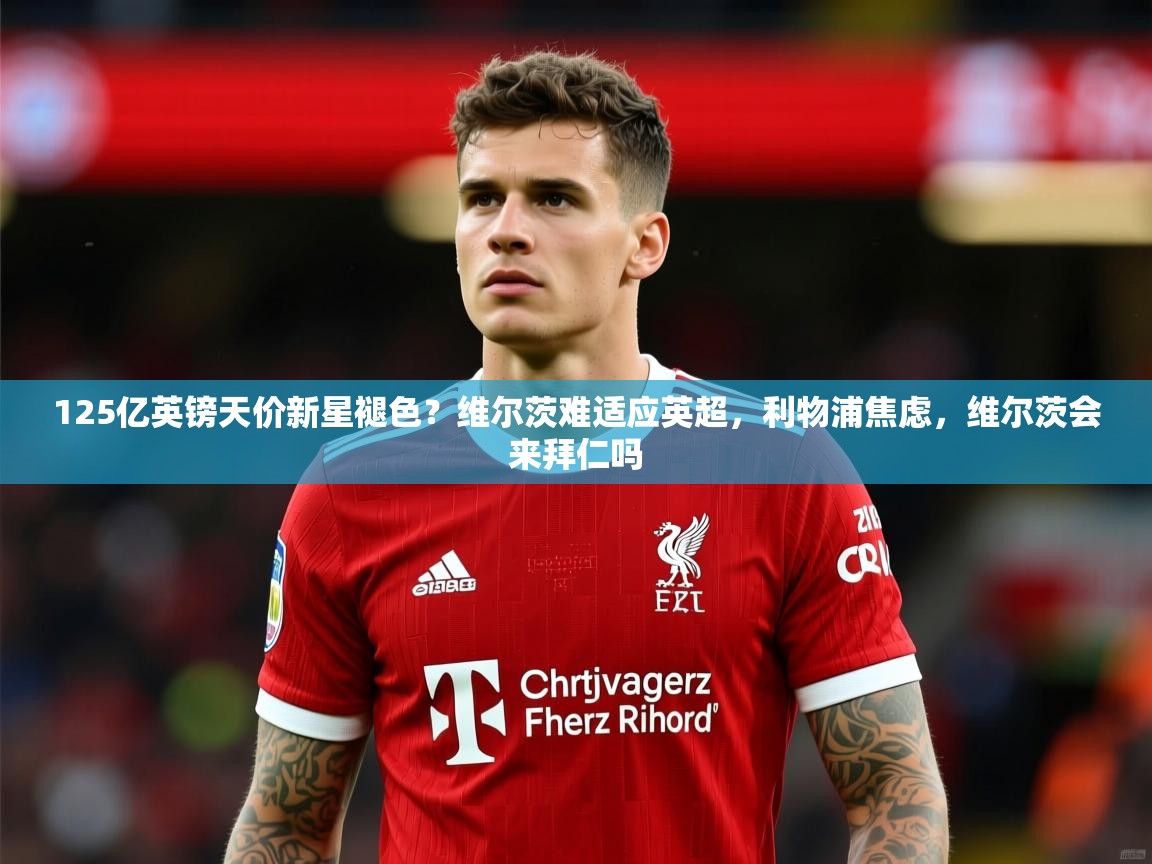 2025爱游戏体育在线娱乐125亿英镑天价新星褪色?维尔茨难适应英超,利物浦焦虑,维尔茨会来拜仁吗 第3张