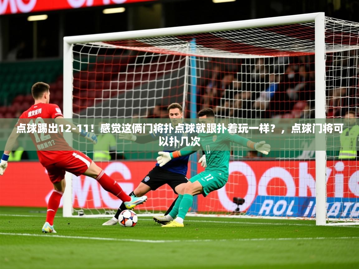 2025爱游戏体育ios版点球踢出12-11！感觉这俩门将扑点球就跟扑着玩一样？，点球门将可以扑几次