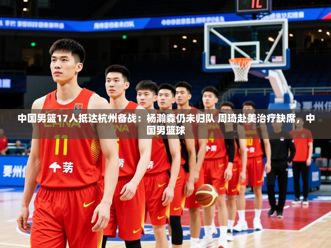 2025爱游戏体育app入口中国男篮17人抵达杭州备战:杨瀚森仍未归队 周琦赴美治疗缺席,中国男篮球