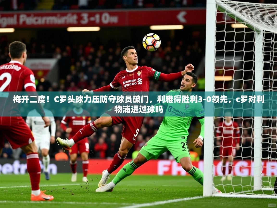 2025爱游戏体育在线app梅开二度！C罗头球力压防守球员破门，利雅得胜利3-0领先，c罗对利物浦进过球吗  第1张