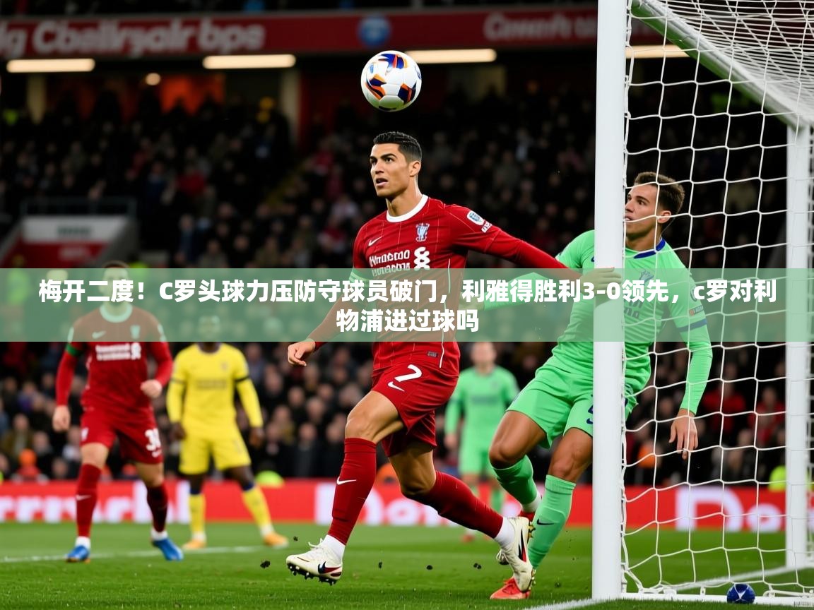 2025爱游戏体育在线app梅开二度！C罗头球力压防守球员破门，利雅得胜利3-0领先，c罗对利物浦进过球吗  第2张