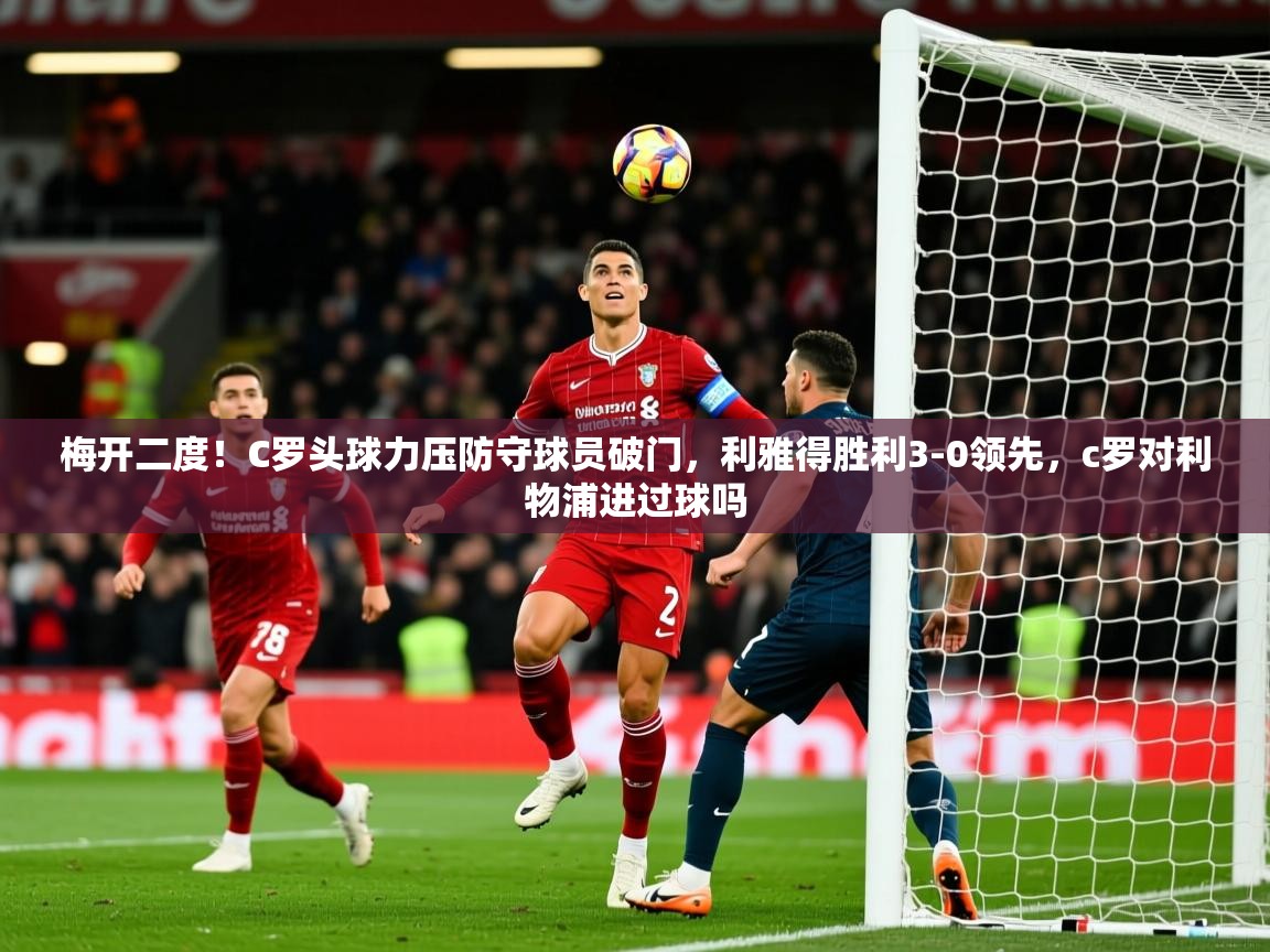 2025爱游戏体育在线app梅开二度！C罗头球力压防守球员破门，利雅得胜利3-0领先，c罗对利物浦进过球吗  第3张