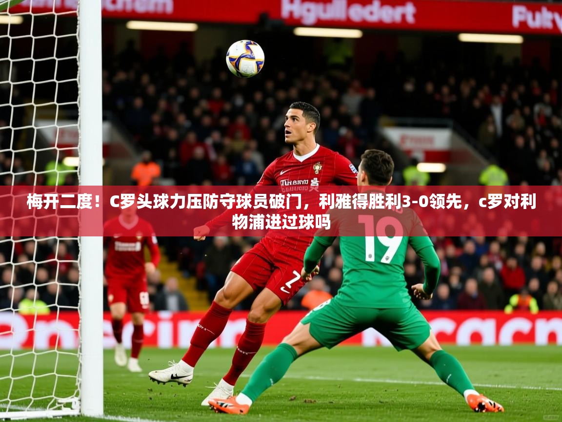 2025爱游戏体育在线app梅开二度！C罗头球力压防守球员破门，利雅得胜利3-0领先，c罗对利物浦进过球吗  第4张