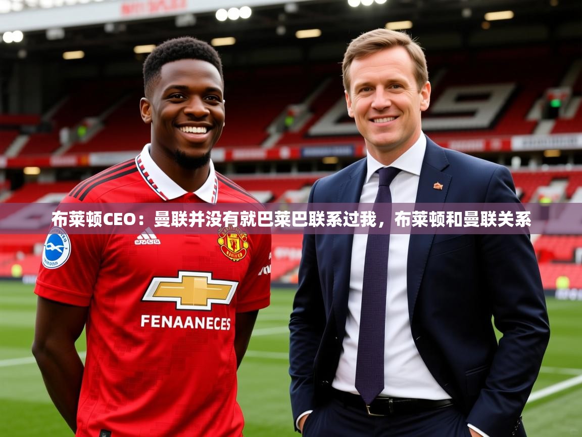 2025爱游戏体育在线投注布莱顿CEO:曼联并没有就巴莱巴联系过我,布莱顿和曼联关系 第1张