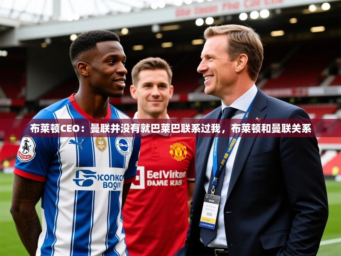 2025爱游戏体育在线投注布莱顿CEO:曼联并没有就巴莱巴联系过我,布莱顿和曼联关系 第3张